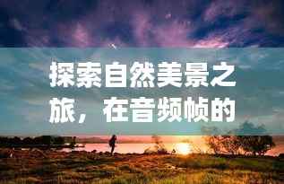 自然探索之旅,音频帧中的心灵宁静与平和寻觅