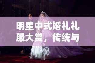明星中式婚礼礼服大赏,传统与现代完美融合之美