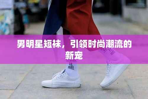 男明星短袜,引领时尚潮流的新宠