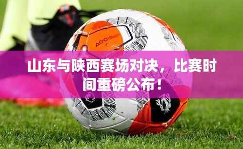 山东与陕西赛场对决,比赛时间重磅公布!
