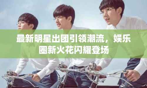 最新明星出团引领潮流,娱乐圈新火花闪耀登场