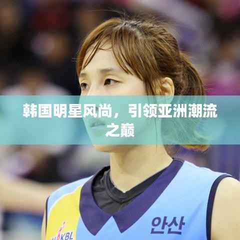 韩国明星风尚,引领亚洲潮流之巅
