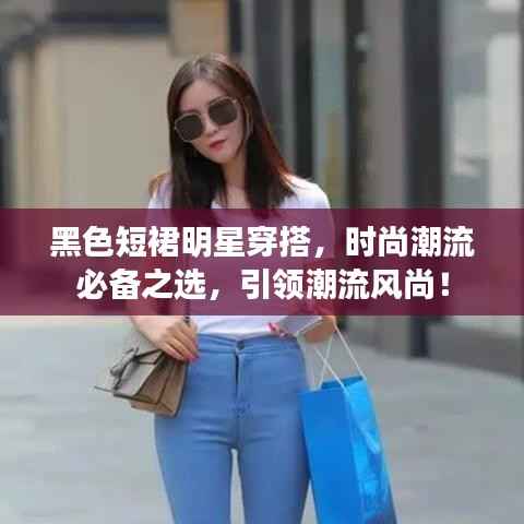 黑色短裙明星穿搭,时尚潮流必备之选,引领潮流风尚!