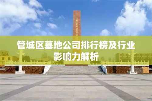 管城区墓地公司排行榜及行业影响力解析