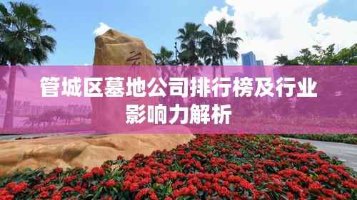 管城区墓地公司排行榜及行业影响力解析