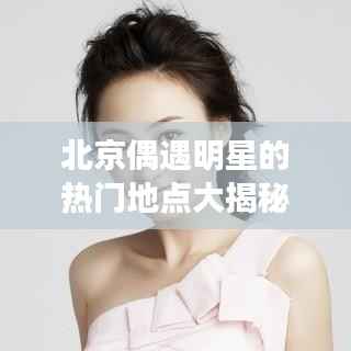 北京偶遇明星的热门地点大揭秘!