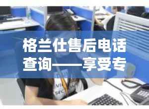格兰仕售后电话查询——享受专业、贴心的售后服务体验