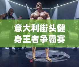 意大利街头健身王者争霸赛,力量与荣耀的巅峰对决!