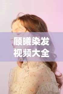 顾曦染发视频大全,最新时尚潮流发色探索之旅