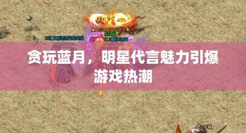 贪玩蓝月,明星代言魅力引爆游戏热潮