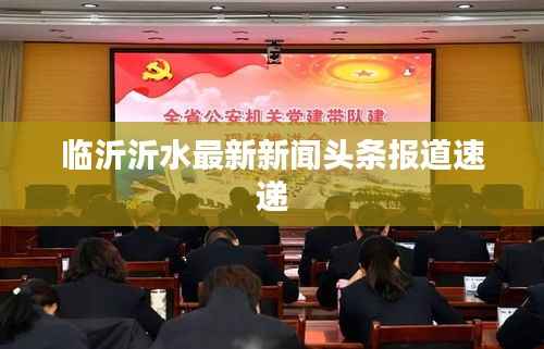 临沂沂水最新新闻头条报道速递