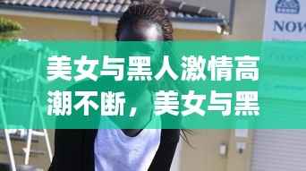 美女与黑人激情高潮不断,美女与黑人激情高潮不断