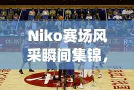 Niko赛场风采瞬间集锦，职业比赛精彩照片回顾