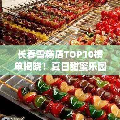 长春雪糕店TOP10榜单揭晓!夏日甜蜜乐园,你Pick哪家?