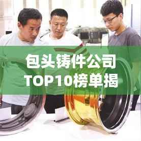 包头铸件公司TOP10榜单揭晓,行业领军者一览无余